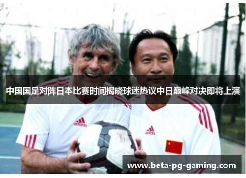 中国国足对阵日本比赛时间揭晓球迷热议中日巅峰对决即将上演