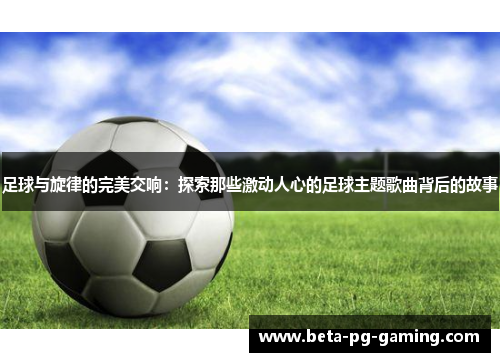 足球与旋律的完美交响：探索那些激动人心的足球主题歌曲背后的故事