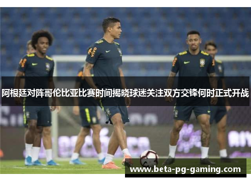 阿根廷对阵哥伦比亚比赛时间揭晓球迷关注双方交锋何时正式开战 阿根廷对阵哥伦比亚比赛时间揭晓球迷关注双方交锋何时正式开战