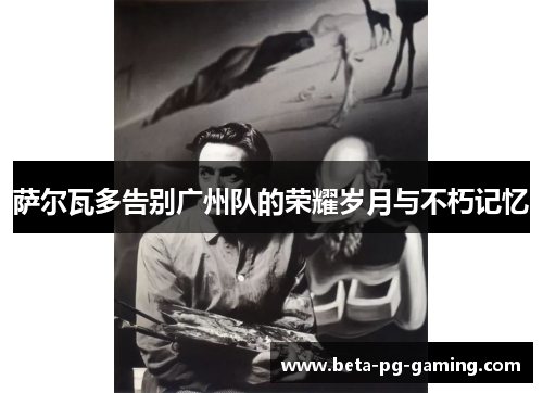 萨尔瓦多告别广州队的荣耀岁月与不朽记忆 萨尔瓦多告别广州队的荣耀岁月与不朽记忆