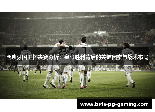 西班牙国王杯决赛分析：皇马胜利背后的关键因素与战术布局