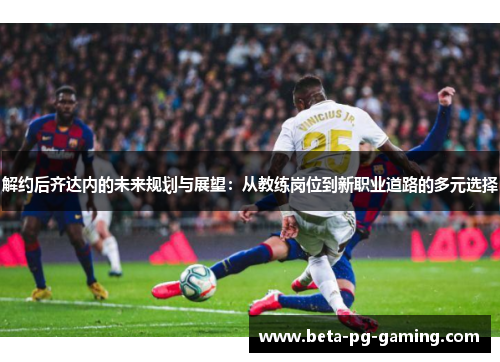解约后齐达内的未来规划与展望：从教练岗位到新职业道路的多元选择