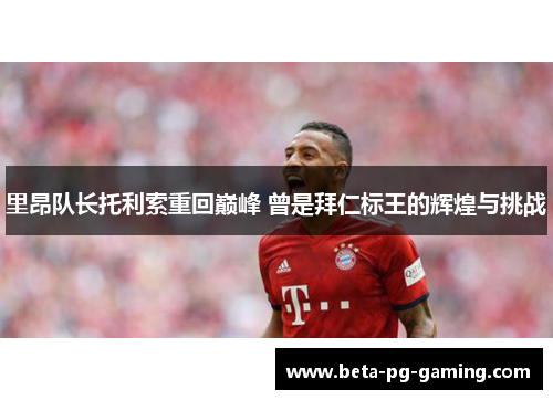 里昂队长托利索重回巅峰 曾是拜仁标王的辉煌与挑战