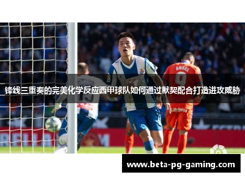 锋线三重奏的完美化学反应西甲球队如何通过默契配合打造进攻威胁