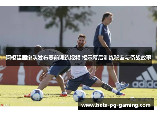 阿根廷国家队发布赛前训练视频 揭示幕后训练秘密与备战故事
