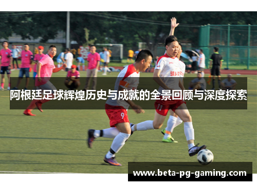 阿根廷足球辉煌历史与成就的全景回顾与深度探索