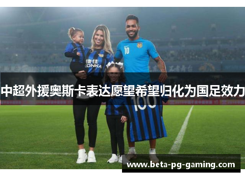 中超外援奥斯卡表达愿望希望归化为国足效力