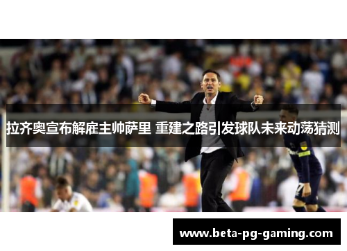 拉齐奥宣布解雇主帅萨里 重建之路引发球队未来动荡猜测