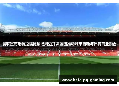 曼联宣布老特拉福德球场周边开发蓝图推动城市更新与体育商业融合 曼联宣布老特拉福德球场周边开发蓝图推动城市更新与体育商业融合
