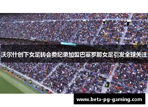 沃尔什创下女足转会费纪录加盟巴塞罗那女足引发全球关注
