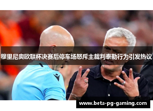 穆里尼奥欧联杯决赛后停车场怒斥主裁判泰勒行为引发热议