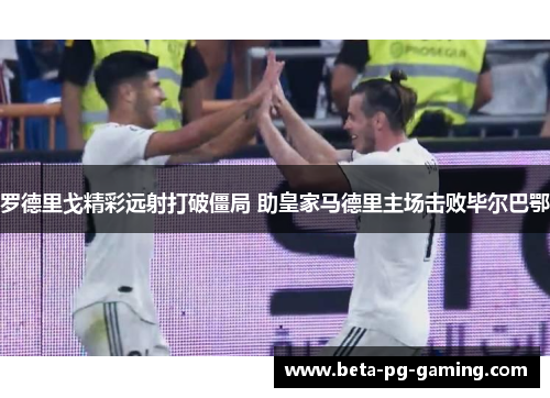 罗德里戈精彩远射打破僵局 助皇家马德里主场击败毕尔巴鄂