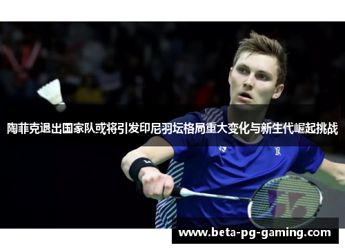 陶菲克退出国家队或将引发印尼羽坛格局重大变化与新生代崛起挑战